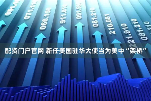 配资门户官网 新任美国驻华大使当为美中“架桥”