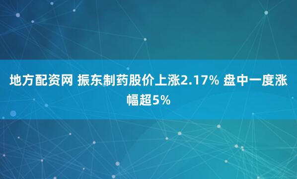 地方配资网 振东制药股价上涨2.17% 盘中一度涨幅超5%
