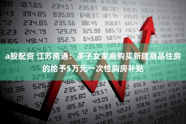 a股配资 江苏南通：多子女家庭购买新建商品住房的给予5万元一次性购房补贴