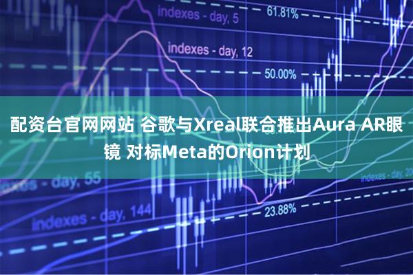 配资台官网网站 谷歌与Xreal联合推出Aura AR眼镜 对标Meta的Orion计划