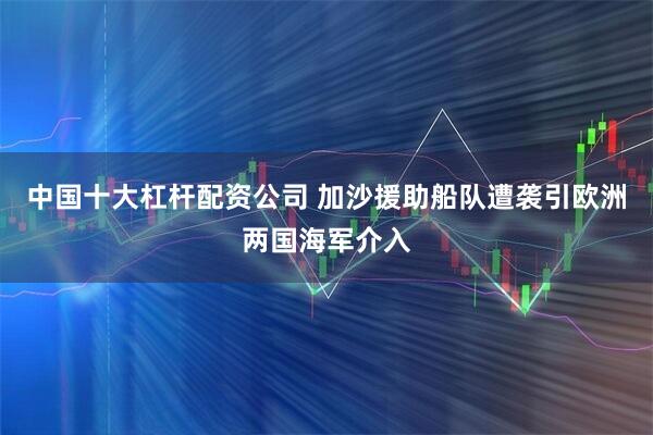 中国十大杠杆配资公司 加沙援助船队遭袭引欧洲两国海军介入