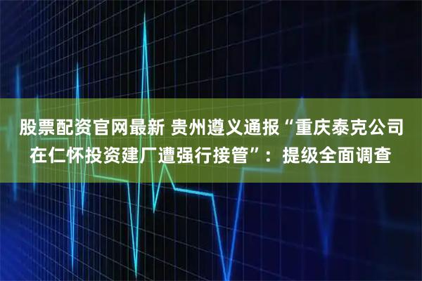 股票配资官网最新 贵州遵义通报“重庆泰克公司在仁怀投资建厂遭强行接管”：提级全面调查